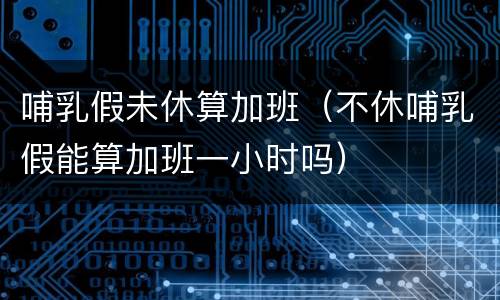 哺乳假未休算加班（不休哺乳假能算加班一小时吗）