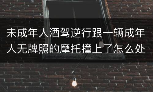 未成年人酒驾逆行跟一辆成年人无牌照的摩托撞上了怎么处罚