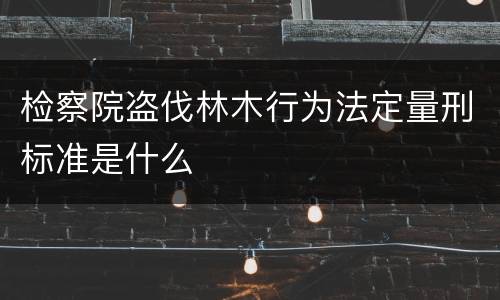 检察院盗伐林木行为法定量刑标准是什么