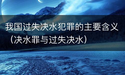 我国过失决水犯罪的主要含义（决水罪与过失决水）