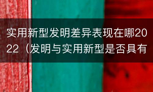 实用新型发明差异表现在哪2022（发明与实用新型是否具有实用性）