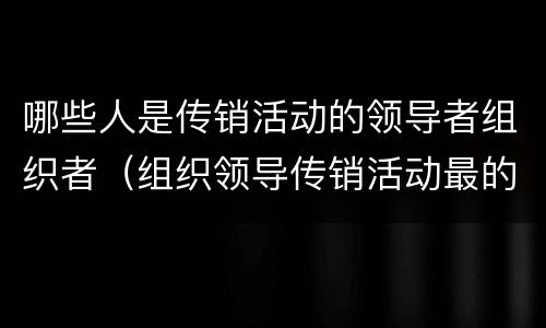 哪些人是传销活动的领导者组织者（组织领导传销活动最的主体是传销活动的）
