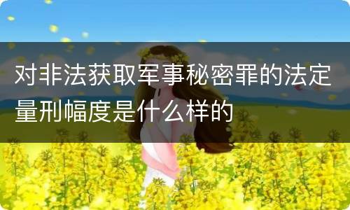 对非法获取军事秘密罪的法定量刑幅度是什么样的