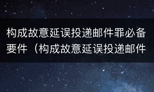 构成故意延误投递邮件罪必备要件（构成故意延误投递邮件罪必备要件有哪些）