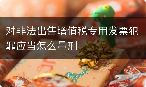 对非法出售增值税专用发票犯罪应当怎么量刑