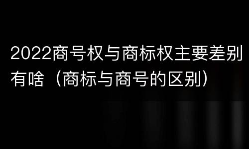 2022商号权与商标权主要差别有啥（商标与商号的区别）