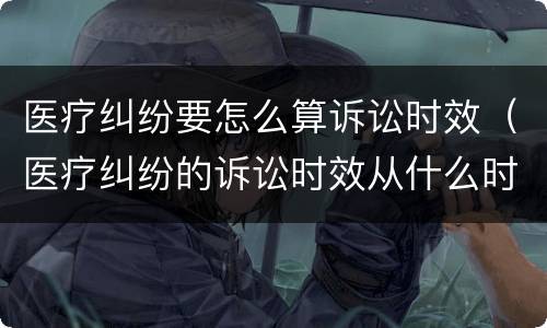 医疗纠纷要怎么算诉讼时效（医疗纠纷的诉讼时效从什么时候开始计算）