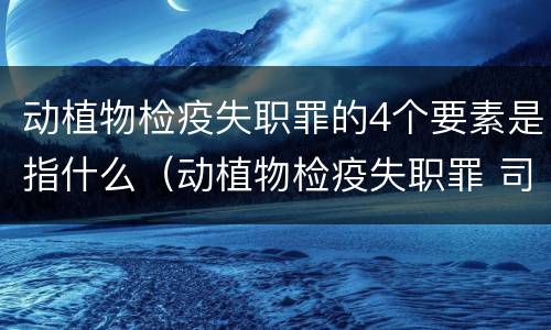 动植物检疫失职罪的4个要素是指什么（动植物检疫失职罪 司法解释）