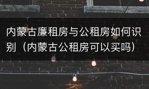 内蒙古廉租房与公租房如何识别（内蒙古公租房可以买吗）