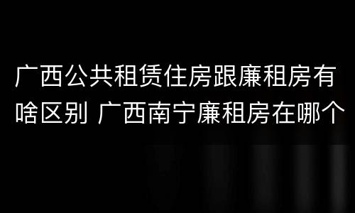 广西公共租赁住房跟廉租房有啥区别 广西南宁廉租房在哪个区域