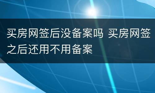 买房网签后没备案吗 买房网签之后还用不用备案