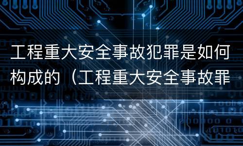 工程重大安全事故犯罪是如何构成的（工程重大安全事故罪是单位犯罪吗）