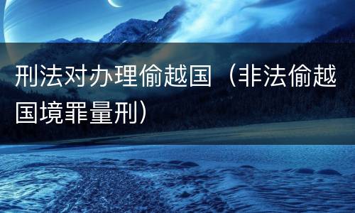 刑法对办理偷越国（非法偷越国境罪量刑）