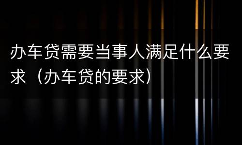 办车贷需要当事人满足什么要求（办车贷的要求）