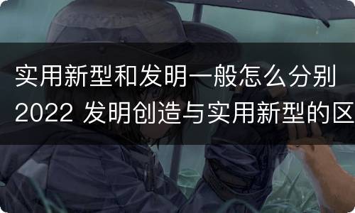 实用新型和发明一般怎么分别2022 发明创造与实用新型的区别