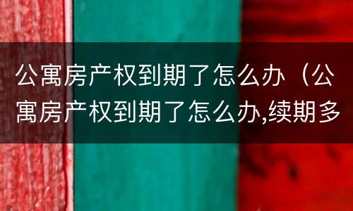 公寓房产权到期了怎么办（公寓房产权到期了怎么办,续期多少年）