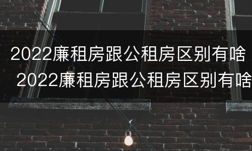 2022廉租房跟公租房区别有啥 2022廉租房跟公租房区别有啥不同