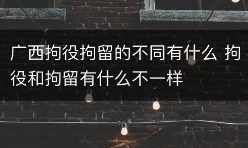 广西拘役拘留的不同有什么 拘役和拘留有什么不一样