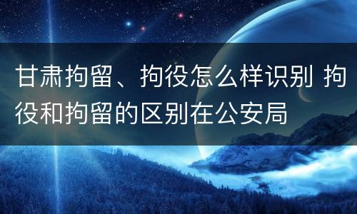 甘肃拘留、拘役怎么样识别 拘役和拘留的区别在公安局