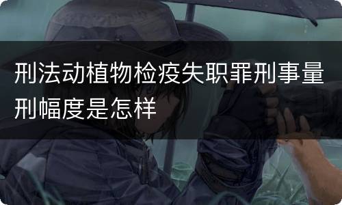 刑法动植物检疫失职罪刑事量刑幅度是怎样
