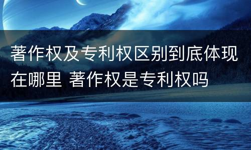 著作权及专利权区别到底体现在哪里 著作权是专利权吗