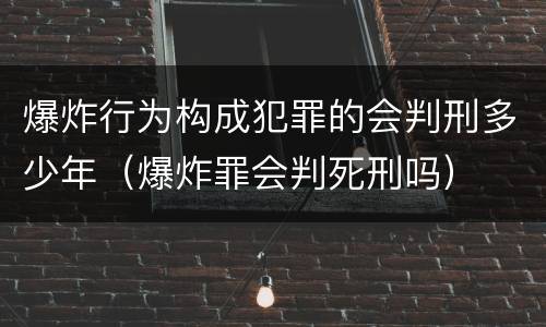 爆炸行为构成犯罪的会判刑多少年（爆炸罪会判死刑吗）