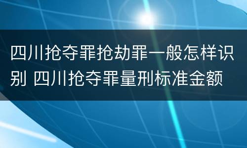 四川抢夺罪抢劫罪一般怎样识别 四川抢夺罪量刑标准金额