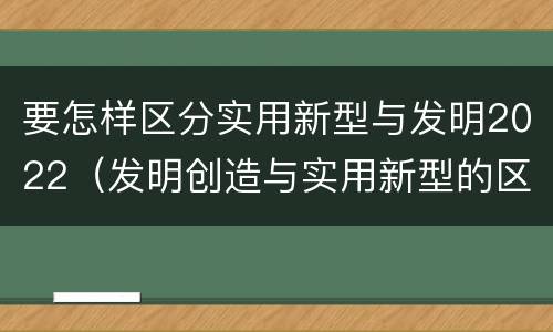 要怎样区分实用新型与发明2022（发明创造与实用新型的区别）