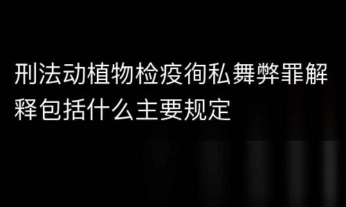刑法动植物检疫徇私舞弊罪解释包括什么主要规定