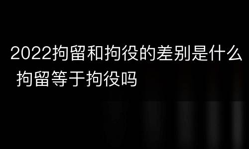 2022拘留和拘役的差别是什么 拘留等于拘役吗