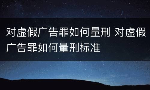 对虚假广告罪如何量刑 对虚假广告罪如何量刑标准