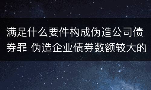 满足什么要件构成伪造公司债券罪 伪造企业债券数额较大的构成伪造金融票证罪
