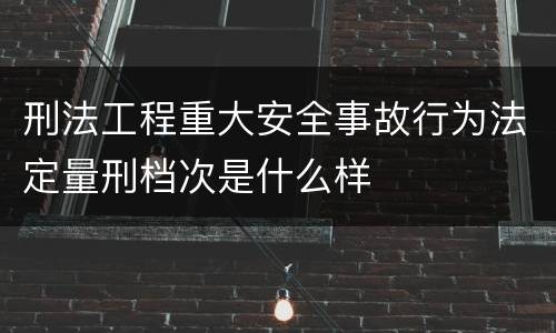 刑法工程重大安全事故行为法定量刑档次是什么样