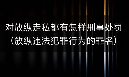 对放纵走私都有怎样刑事处罚（放纵违法犯罪行为的罪名）