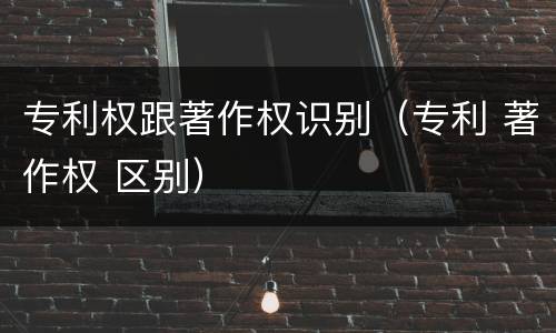 专利权跟著作权识别（专利 著作权 区别）