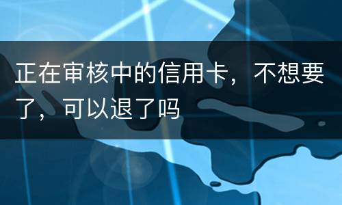 正在审核中的信用卡，不想要了，可以退了吗