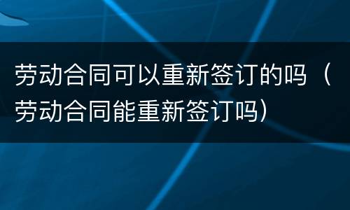 劳动合同可以重新签订的吗（劳动合同能重新签订吗）