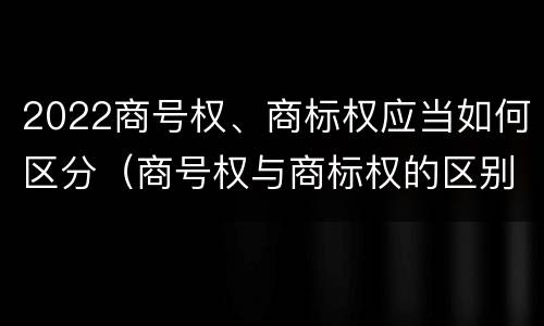 2022商号权、商标权应当如何区分（商号权与商标权的区别）