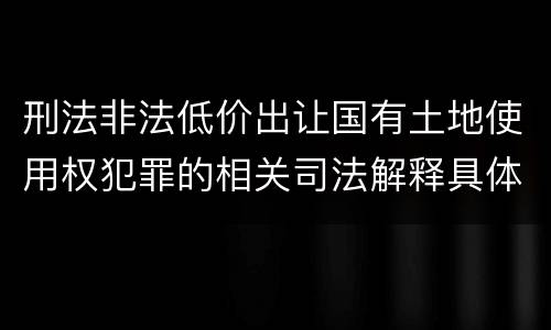 刑法非法低价出让国有土地使用权犯罪的相关司法解释具体有哪些重要内容