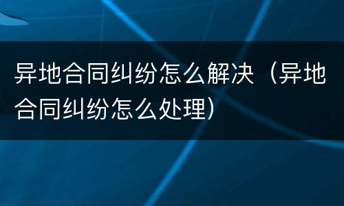 异地合同纠纷怎么解决（异地合同纠纷怎么处理）