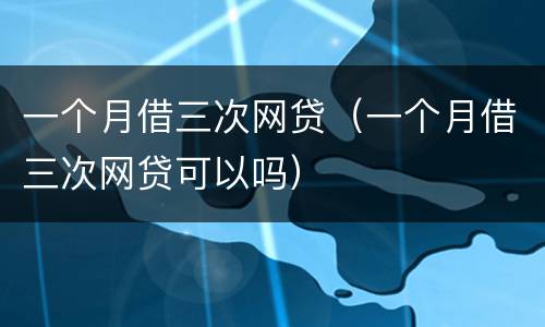 一个月借三次网贷（一个月借三次网贷可以吗）
