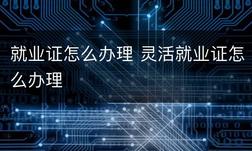 就业证怎么办理 灵活就业证怎么办理