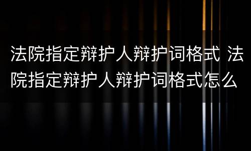 法院指定辩护人辩护词格式 法院指定辩护人辩护词格式怎么写