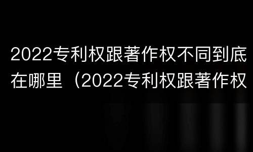 2022专利权跟著作权不同到底在哪里（2022专利权跟著作权不同到底在哪里可以查到）