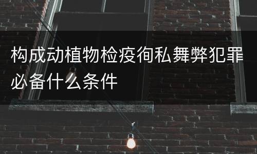构成动植物检疫徇私舞弊犯罪必备什么条件