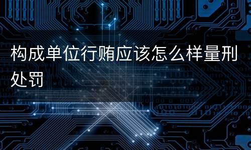 构成单位行贿应该怎么样量刑处罚