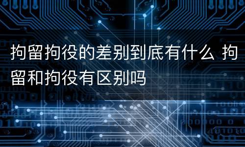 拘留拘役的差别到底有什么 拘留和拘役有区别吗