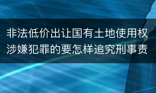 非法低价出让国有土地使用权涉嫌犯罪的要怎样追究刑事责任