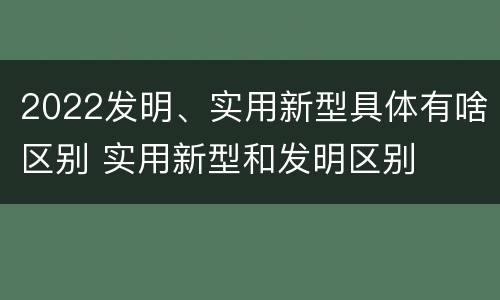 2022发明、实用新型具体有啥区别 实用新型和发明区别