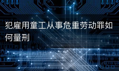 犯雇用童工从事危重劳动罪如何量刑